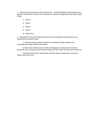 f. Berdasarkan Surat Keputusan Dirjen Pariwisata No : 14/U/II/88 Klasifikasi hotel berdasarkan luas
bangunan, perlengkapan ruang dan mutu, dekorasi dan pelayanan, penggolongan hotel dibagi menjadi
5 kelas :
1) Kelas D
2) Kelas C
3) Kelas B
4) Kelas A
5) Kelas De-Lux
g. Berdasarkan Perhimpunan Hotel dan Restoran Indonesia Klasifikasi hotel berdasarkan cara
pengoperasiannya dibagi menjadi :
1) Hotel internasional, bertaraf internasional, berdasarkan fasilitas, pelayanan dan
perlengkapannya dengan standart internasional.
2) Hotel wisata, bertaraf nasional, fasilitas, perlengkapan dan pelayanannya memenuhi
persyaratan untuk menampung para wisatawan dengan tarif lebih rendah dari pada hotel internasional.
3) Hotel biasa dan losmen, fasilitas lebih sederhana dengan mengutamakan akomodasi,
fasilitas makan dan minum.
 