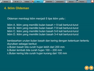Oldeman membagi iklim menjadi 5 tipe iklim yaitu :
Iklim A. Iklim yang memiliki bulan basah > 9 kali berturut-turut
Iklim B. Iklim yang memiliki bulan basah 7-9 kali berturut-turut
Iklim C. Iklim yang memiliki bulan basah 5-6 kali berturut-turut
Iklim D. Iklim yang memiliki bulan basah 3-4 kali berturut-turut
berdasarkan urutan bulan basah dan kering dengan ketentuan tertentu
diurutkan sebagai berikut:
a.Bulan basah bila curah hujan lebih dari 200 mm
b.Bulan lembab bila curah hujan 100 – 200 mm
c.Bulan kering bila curah hujan kurang dari 100 mm
4. Iklim Oldeman
 