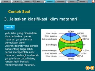 Contoh Soal
3. Jelaskan klasifikasi iklim matahari!
Jawab
yaitu iklim yang didasarkan
atas perbedaan panas
matahari yang diterima
permukaan bumi.
Daerah-daerah yang berada
pada lintang tinggi lebih
sedikit memperoleh sinar
matahari, sedangkan daerah
yang terletak pada lintang
rendah lebih banyak
menerima sinar matahari,
 