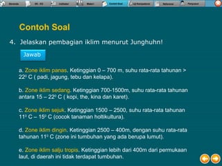 Contoh Soal
4. Jelaskan pembagian iklim menurut Junghuhn!
a. Zone iklim panas. Ketinggian 0 – 700 m, suhu rata-rata tahunan >
220
C ( padi, jagung, tebu dan kelapa).
b. Zone iklim sedang. Ketinggian 700-1500m, suhu rata-rata tahunan
antara 15 – 220
C ( kopi, the, kina dan karet).
c. Zone iklim sejuk. Ketinggian 1500 – 2500, suhu rata-rata tahunan
110
C – 150
C (cocok tanaman holtikultura).
d. Zone iklim dingin. Ketinggian 2500 – 400m, dengan suhu rata-rata
tahunan 110
C (zone ini tumbuhan yang ada berupa lumut).
e. Zone iklim salju tropis. Ketinggian lebih dari 400m dari permukaan
laut, di daerah ini tidak terdapat tumbuhan.
Jawab
 