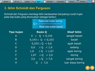 Schmidt dan Ferguson membagi iklim berdasarkan banyaknya curah hujan
pada tiap bulan yang dirumuskan sebagai berikut :
3. Iklim Schmidt dan Ferguson
Tipe hujan Rasio Q Klasf iklim
A 0 ≤ Q < 0,143 sangat basah
B 0,143 ≤ Q < 0,333 basah
C 0,333 ≤ Q < 0,6 agak basah
D 0,6 ≤ Q < 1,0 sedang
E 1,0 ≤ Q < 1,67 agak kering
F 1,67 ≤ Q < 3,0 kering
G 3,0 ≤ Q < 7,0 sangat kering
H Q ≥ 7,0 luar biasa kering
Rata-rata bulan kering
Q =
Rata-rata bulan basah
 