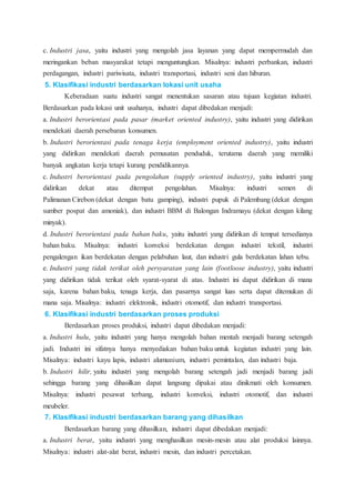 c. Industri jasa, yaitu industri yang mengolah jasa layanan yang dapat mempermudah dan
meringankan beban masyarakat tetapi menguntungkan. Misalnya: industri perbankan, industri
perdagangan, industri pariwisata, industri transportasi, industri seni dan hiburan.
5. Klasifikasi industri berdasarkan lokasi unit usaha
Keberadaan suatu industri sangat menentukan sasaran atau tujuan kegiatan industri.
Berdasarkan pada lokasi unit usahanya, industri dapat dibedakan menjadi:
a. Industri berorientasi pada pasar (market oriented industry), yaitu industri yang didirikan
mendekati daerah persebaran konsumen.
b. Industri berorientasi pada tenaga kerja (employment oriented industry), yaitu industri
yang didirikan mendekati daerah pemusatan penduduk, terutama daerah yang memiliki
banyak angkatan kerja tetapi kurang pendidikannya.
c. Industri berorientasi pada pengolahan (supply oriented industry), yaitu industri yang
didirikan dekat atau ditempat pengolahan. Misalnya: industri semen di
Palimanan Cirebon (dekat dengan batu gamping), industri pupuk di Palembang (dekat dengan
sumber pospat dan amoniak), dan industri BBM di Balongan Indramayu (dekat dengan kilang
minyak).
d. Industri berorientasi pada bahan baku, yaitu industri yang didirikan di tempat tersedianya
bahan baku. Misalnya: industri konveksi berdekatan dengan industri tekstil, industri
pengalengan ikan berdekatan dengan pelabuhan laut, dan industri gula berdekatan lahan tebu.
e. Industri yang tidak terikat oleh persyaratan yang lain (footloose industry), yaitu industri
yang didirikan tidak terikat oleh syarat-syarat di atas. Industri ini dapat didirikan di mana
saja, karena bahan baku, tenaga kerja, dan pasarnya sangat luas serta dapat ditemukan di
mana saja. Misalnya: industri elektronik, industri otomotif, dan industri transportasi.
6. Klasifikasi industri berdasarkan proses produksi
Berdasarkan proses produksi, industri dapat dibedakan menjadi:
a. Industri hulu, yaitu industri yang hanya mengolah bahan mentah menjadi barang setengah
jadi. Industri ini sifatnya hanya menyediakan bahan baku untuk kegiatan industri yang lain.
Misalnya: industri kayu lapis, industri alumunium, industri pemintalan, dan industri baja.
b. Industri hilir, yaitu industri yang mengolah barang setengah jadi menjadi barang jadi
sehingga barang yang dihasilkan dapat langsung dipakai atau dinikmati oleh konsumen.
Misalnya: industri pesawat terbang, industri konveksi, industri otomotif, dan industri
meubeler.
7. Klasifikasi industri berdasarkan barang yang dihasilkan
Berdasarkan barang yang dihasilkan, industri dapat dibedakan menjadi:
a. Industri berat, yaitu industri yang menghasilkan mesin-mesin atau alat produksi lainnya.
Misalnya: industri alat-alat berat, industri mesin, dan industri percetakan.
 