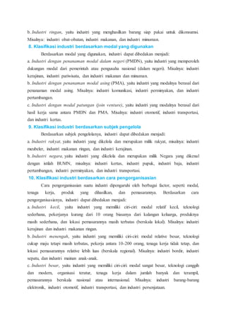 b. Industri ringan, yaitu industri yang menghasilkan barang siap pakai untuk dikonsumsi.
Misalnya: industri obat-obatan, industri makanan, dan industri minuman.
8. Klasifikasi industri berdasarkan modal yang digunakan
Berdasarkan modal yang digunakan, industri dapat dibedakan menjadi:
a. Industri dengan penanaman modal dalam negeri (PMDN), yaitu industri yang memperoleh
dukungan modal dari pemerintah atau pengusaha nasional (dalam negeri). Misalnya: industri
kerajinan, industri pariwisata, dan industri makanan dan minuman.
b. Industri dengan penanaman modal asing (PMA), yaitu industri yang modalnya berasal dari
penanaman modal asing. Misalnya: industri komunikasi, industri perminyakan, dan industri
pertambangan.
c. Industri dengan modal patungan (join venture), yaitu industri yang modalnya berasal dari
hasil kerja sama antara PMDN dan PMA. Misalnya: industri otomotif, industri transportasi,
dan industri kertas.
9. Klasifikasi industri berdasarkan subjek pengelola
Berdasarkan subjek pengelolanya, industri dapat dibedakan menjadi:
a. Industri rakyat, yaitu industri yang dikelola dan merupakan milik rakyat, misalnya: industri
meubeler, industri makanan ringan, dan industri kerajinan.
b. Industri negara, yaitu industri yang dikelola dan merupakan milik Negara yang dikenal
dengan istilah BUMN, misalnya: industri kertas, industri pupuk, industri baja, industri
pertambangan, industri perminyakan, dan industri transportasi.
10. Klasifikasi industri berdasarkan cara pengorganisasian
Cara pengorganisasian suatu industri dipengaruhi oleh berbagai factor, seperti: modal,
tenaga kerja, produk yang dihasilkan, dan pemasarannya. Berdasarkan cara
pengorganisasianya, industri dapat dibedakan menjadi:
a. Industri kecil, yaitu industri yang memiliki ciri-ciri: modal relatif kecil, teknologi
sederhana, pekerjanya kurang dari 10 orang biasanya dari kalangan keluarga, produknya
masih sederhana, dan lokasi pemasarannya masih terbatas (berskala lokal). Misalnya: industri
kerajinan dan industri makanan ringan.
b. Industri menengah, yaitu industri yang memiliki ciri-ciri: modal relative besar, teknologi
cukup maju tetapi masih terbatas, pekerja antara 10-200 orang, tenaga kerja tidak tetap, dan
lokasi pemasarannya relative lebih luas (berskala regional). Misalnya: industri bordir, industri
sepatu, dan industri mainan anak-anak.
c. Industri besar, yaitu industri yang memiliki ciri-ciri: modal sangat besar, teknologi canggih
dan modern, organisasi teratur, tenaga kerja dalam jumlah banyak dan terampil,
pemasarannya berskala nasional atau internasional. Misalnya: industri barang-barang
elektronik, industri otomotif, industri transportasi, dan industri persenjataan.
 