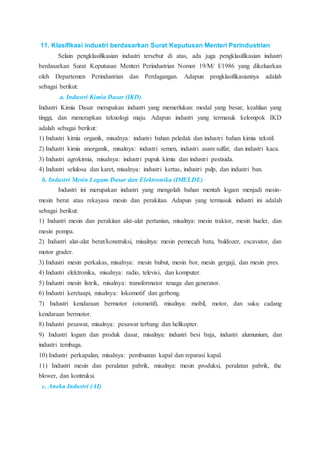11. Klasifikasi industri berdasarkan Surat Keputusan Menteri Perindustrian
Selain pengklasifikasian industri tersebut di atas, ada juga pengklasifikasian industri
berdasarkan Surat Keputusan Menteri Perindustrian Nomor 19/M/ I/1986 yang dikeluarkan
oleh Departemen Perindustrian dan Perdagangan. Adapun pengklasifikasiannya adalah
sebagai berikut:
a. Industri Kimia Dasar (IKD)
Industri Kimia Dasar merupakan industri yang memerlukan: modal yang besar, keahlian yang
tinggi, dan menerapkan teknologi maju. Adapun industri yang termasuk kelompok IKD
adalah sebagai berikut:
1) Industri kimia organik, misalnya: industri bahan peledak dan industri bahan kimia tekstil.
2) Industri kimia anorganik, misalnya: industri semen, industri asam sulfat, dan industri kaca.
3) Industri agrokimia, misalnya: industri pupuk kimia dan industri pestisida.
4) Industri selulosa dan karet, misalnya: industri kertas, industri pulp, dan industri ban.
b. Industri Mesin Logam Dasar dan Elektronika (IMELDE)
Industri ini merupakan industri yang mengolah bahan mentah logam menjadi mesin-
mesin berat atau rekayasa mesin dan perakitan. Adapun yang termasuk industri ini adalah
sebagai berikut:
1) Industri mesin dan perakitan alat-alat pertanian, misalnya: mesin traktor, mesin hueler, dan
mesin pompa.
2) Industri alat-alat berat/konstruksi, misalnya: mesin pemecah batu, buldozer, excavator, dan
motor grader.
3) Industri mesin perkakas, misalnya: mesin bubut, mesin bor, mesin gergaji, dan mesin pres.
4) Industri elektronika, misalnya: radio, televisi, dan komputer.
5) Industri mesin listrik, misalnya: transformator tenaga dan generator.
6) Industri keretaapi, misalnya: lokomotif dan gerbong.
7) Industri kendaraan bermotor (otomotif), misalnya: mobil, motor, dan suku cadang
kendaraan bermotor.
8) Industri pesawat, misalnya: pesawat terbang dan helikopter.
9) Industri logam dan produk dasar, misalnya: industri besi baja, industri alumunium, dan
industri tembaga.
10) Industri perkapalan, misalnya: pembuatan kapal dan reparasi kapal.
11) Industri mesin dan peralatan pabrik, misalnya: mesin produksi, peralatan pabrik, the
blower, dan kontruksi.
c. Aneka Industri (AI)
 