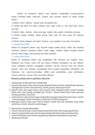Industri ini merupakan industri yang tujuannya menghasilkan bermacammacam
barang kebutuhan hidup sehari-hari. Adapun yang termasuk industri ini adalah sebagai
berikut:
1) Industri tekstil, misalnya: benang, kain, dan pakaian jadi.
2) Industri alat listrik dan logam, misalnya: kipas angin, lemari es, dan mesin jahit, televisi,
dan radio.
3) Industri kimia, misalnya: sabun, pasta gigi, sampho, tinta, plastik, obatobatan, dan pipa.
4) Industri pangan, misalnya: minyak goreng, terigu, gula, teh, kopi, garam dan makanan
kemasan.
5) Industri bahan bangunan dan umum, misalnya: kayu gergajian, kayu lapis, dan marmer.
d. Industri Kecil (IK)
Industri ini merupakan industri yang bergerak dengan jumlah pekerja sedikit, dan teknologi
sederhana. Biasanya dinamakan industri rumah tangga, misalnya: industri kerajinan, industri
alat-alat rumah tangga, dan perabotan dari tanah (gerabah).
e. Industri pariwisata
Industri ini merupakan industri yang menghasilkan nilai ekonomis dari kegiatan wisata.
Bentuknya bisa berupa: wisata seni dan budaya (misalnya: pertunjukan seni dan budaya),
wisata pendidikan (misalnya: peninggalan, arsitektur, alat-alat observasi alam, dan museum
geologi), wisata alam (misalnya: pemandangan alam di pantai, pegunungan, perkebunan, dan
kehutanan), dan wisata kota (misalnya: melihat pusat pemerintahan, pusat perbelanjaan,
wilayah pertokoan, restoran, hotel, dan tempat hiburan)
PENGGOLONGAN DAN KLASIFIKASI INDUSTRI
1. Berdasarkan SK Menperin No 19 M/SK/1986
a. Industri kimia dasar, yaitu industri yang mengolah bahan mentah menjadi bahan jadi atau
setengah jadi. Contoh : industri kertas, semen, pupuk, selulosa dan karet.
b. Industri mesin dan logam dasar, yaitu industri yang mengolah bahan mentah menjadi
bahan baku atau barang setengah jadi. Contoh : industri elektronika, mesin, pesawat
terbang, perkakas, alat berat.
c. Aneka industri, yaitu industriyang menghasilkan beragam kebutuhan konsumen. Contoh
: industri pangan, tekstil, kimia dasar, aneka industri bahan bangunan.
d. Kelompok industri kecil, yaitu industri dengan modal kecil atau peralatan yang masih
sederhana. Contoh : industri rumah tangga.
2. Berdasarkan Tempat Bahan Baku
a. Industri ekstraktif, yaitu industri yang memperoleh bahan baku langsung dari alam.
b. Industri nonekstraktif, yaitu industri yang memperoleh bahan baku dai industri lain.
c. Industri fasilitataif, yaitu industri yang berupa pelayanan jasa kepada masyarakat.
3. Berdasarkan Modal
 