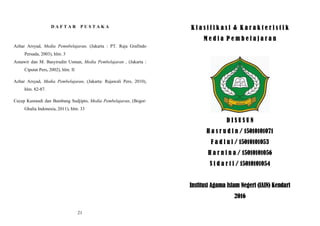 D A F T A R P U S T A K A
Azhar Arsyad, Media Pemnbelajaran, (Jakarta : PT. Raja Grafindo
Persada, 2003), hlm. 3
Asnawir dan M. Basyirudin Usman, Media Pembelajaran , (Jakarta :
Ciputat Pers, 2002), hlm. II
Azhar Arsyad, Media Pembelajaran, (Jakarta: Rajawali Pers, 2010),
hlm. 82-87.
Cecep Kustandi dan Bambang Sudjipto, Media Pembelajaran, (Bogor:
Ghalia Indonesia, 2011), hlm. 33
21
K l a s i f i k a s i & K a r a k t e r i s t i k
M e d i a P e m b e l a j a r a n
D I S U S U N
H a s r u d i n / 15010101071
F a d l u l / 15010101053
H a r n i n a / 15010101056
S i d a r t i / 15010101054
Institusi Agama Islam Negeri (IAIN) Kendari
2016
 