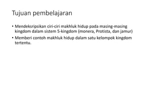 Tujuan pembelajaran
• Mendeksripsikan ciri-ciri makhluk hidup pada masing-masing
kingdom dalam sistem 5-kingdom (monera, Protista, dan jamur)
• Memberi contoh makhluk hidup dalam satu kelompok kingdom
tertentu.
 