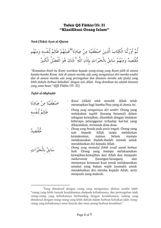 Page 1 of 7
Tafsir QS Fâthir/35: 31
“Klasifikasi Orang Islam”
Nash (Teks) Ayat al-Quran
ۖ
ۚ
“Kemudian kitab itu Kami wariskan kepada orang-orang yang Kami pilih di antara
hamba-hamba Kami, lalu di antara mereka ada yang menganiaya diri mereka sendiri
dan di antara mereka ada yang pertengahan dan diantara mereka ada (pula) yang
lebih dahulu berbuat kebaikan1
dengan izin Allah. Yang demikian itu adalah karunia
yang amat besar.” (QS Fâthir/35: 32]
Tafsîr al-Mufradât
: Kami (Allah) telah memilih. Allah telah
menetapkan bagi hamba-Nya yang di dunia ini.
: Orang yang menganiaya diri sendiri. Orang yang
melakukan taqshîr (kurang beramal) dalam
sebagian kewajiban, ditambah dengan tindakan
beberapa pelanggaran terhadap hal-hal yang
diharamkan, termasuk dosa-dosa.
: Orang yang berada pada posisi tengah. Orang yang
taat kepada Allah tanpa melakukan
kemaksiatan, namun belum mampu
melaksanakan ibadah-ibadah sunnah untuk
mendekatkan diri kepada Allah.
: Orang yang memulai [lebih awal] untuk berbuat
baik. Orang yang mampu melaksanakan
kewajiban-kewajiban dari Allah dan menjauhi
muharramât (larangan-larangan), dan
memunyai kemauan kuat untuk melaksanakan
amalan yang bukan wajib (sunnah) untuk
mendekatkan diri mereka kepada Allah, serta
menjauhi yang makruh.
1
Yang dimaksud dengan orang yang menganiaya dirinya sendiri ialah:
“orang yang lebih banyak kesalahannya daripada kebaikannya, dan pertengahan ialah
orang-orang yang kebaikannya berbanding dengan kesalahannya; sedang yang
dimaksud dengan orang-orang yang lebih dahulu dalam berbuat kebaikan ialah orang-
orang yang kebaikannya amat banyak dan amat jarang berbuat kesalahan.”
 