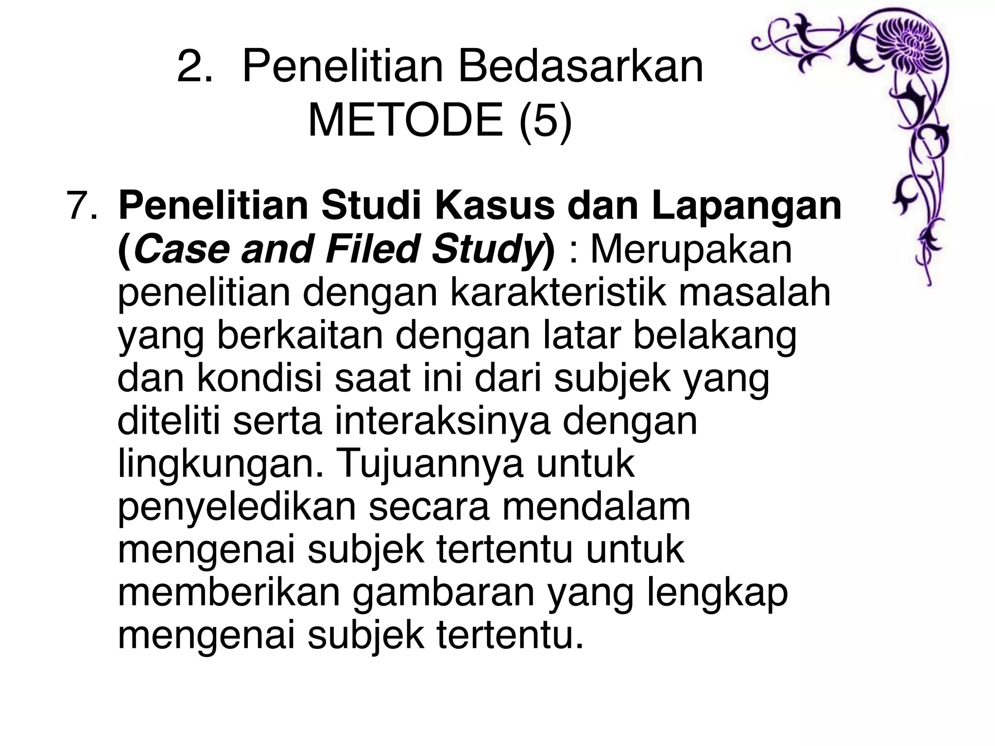 2. Penelitian Bedasarkan
          METODE (5)
7. Penelitian Studi Kasus dan Lapangan
   (Case and Filed Study) : Merupakan
   penelitian dengan karakteristik masalah
   yang berkaitan dengan latar belakang
   dan kondisi saat ini dari subjek yang
   diteliti serta interaksinya dengan
   lingkungan. Tujuannya untuk
   penyeledikan secara mendalam
   mengenai subjek tertentu untuk
   memberikan gambaran yang lengkap
   mengenai subjek tertentu.
 