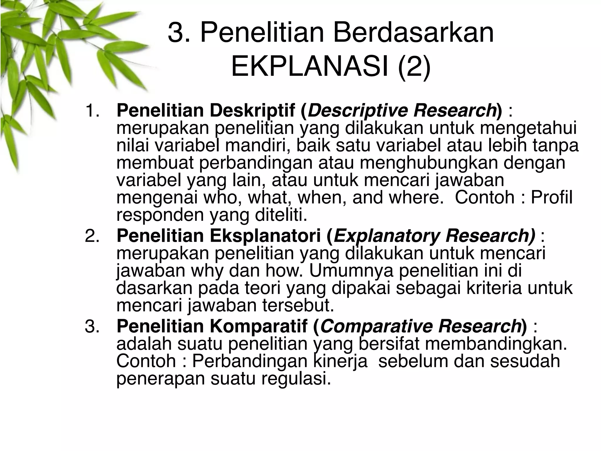 3. Penelitian Berdasarkan
               EKPLANASI (2)
1. Penelitian Deskriptif (Descriptive Research) :
   merupakan penelitian yang dilakukan untuk mengetahui
   nilai variabel mandiri, baik satu variabel atau lebih tanpa
   membuat perbandingan atau menghubungkan dengan
   variabel yang lain, atau untuk mencari jawaban
   mengenai who, what, when, and where. Contoh : Profil
   responden yang diteliti.
2. Penelitian Eksplanatori (Explanatory Research) :
   merupakan penelitian yang dilakukan untuk mencari
   jawaban why dan how. Umumnya penelitian ini di
   dasarkan pada teori yang dipakai sebagai kriteria untuk
   mencari jawaban tersebut.
3. Penelitian Komparatif (Comparative Research) :
   adalah suatu penelitian yang bersifat membandingkan.
   Contoh : Perbandingan kinerja sebelum dan sesudah
   penerapan suatu regulasi.
 