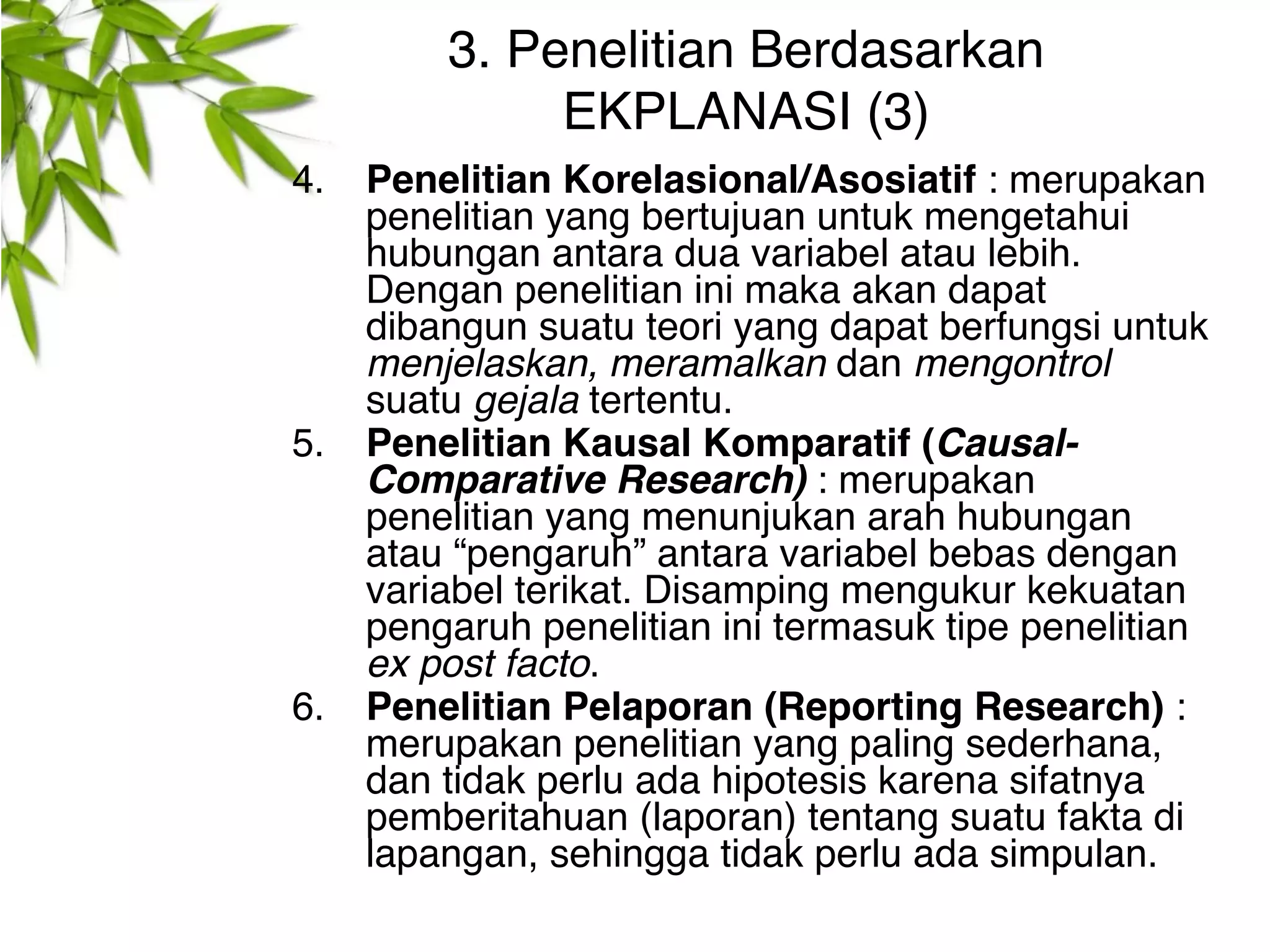 3. Penelitian Berdasarkan
              EKPLANASI (3)
4.   Penelitian Korelasional/Asosiatif : merupakan
     penelitian yang bertujuan untuk mengetahui
     hubungan antara dua variabel atau lebih.
     Dengan penelitian ini maka akan dapat
     dibangun suatu teori yang dapat berfungsi untuk
     menjelaskan, meramalkan dan mengontrol
     suatu gejala tertentu.
5.   Penelitian Kausal Komparatif (Causal-
     Comparative Research) : merupakan
     penelitian yang menunjukan arah hubungan
     atau “pengaruh” antara variabel bebas dengan
     variabel terikat. Disamping mengukur kekuatan
     pengaruh penelitian ini termasuk tipe penelitian
     ex post facto.
6.   Penelitian Pelaporan (Reporting Research) :
     merupakan penelitian yang paling sederhana,
     dan tidak perlu ada hipotesis karena sifatnya
     pemberitahuan (laporan) tentang suatu fakta di
     lapangan, sehingga tidak perlu ada simpulan.
 