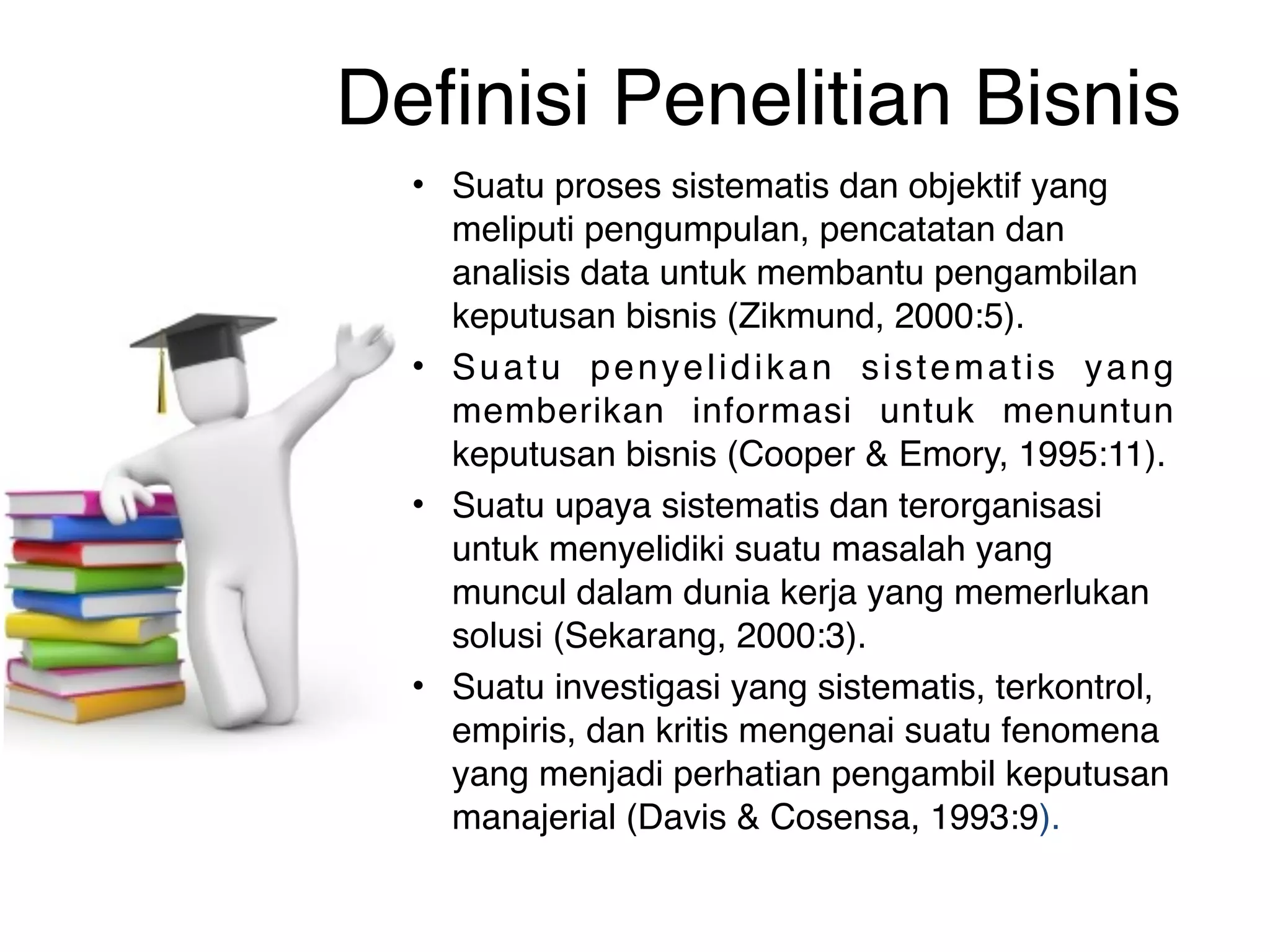 Definisi Penelitian Bisnis
  • Suatu proses sistematis dan objektif yang
    meliputi pengumpulan, pencatatan dan
    analisis data untuk membantu pengambilan
    keputusan bisnis (Zikmund, 2000:5).
  • Suatu penyelidikan sistematis yang
    memberikan informasi untuk menuntun
    keputusan bisnis (Cooper & Emory, 1995:11).
  • Suatu upaya sistematis dan terorganisasi
    untuk menyelidiki suatu masalah yang
    muncul dalam dunia kerja yang memerlukan
    solusi (Sekarang, 2000:3).
  • Suatu investigasi yang sistematis, terkontrol,
    empiris, dan kritis mengenai suatu fenomena
    yang menjadi perhatian pengambil keputusan
    manajerial (Davis & Cosensa, 1993:9).
 