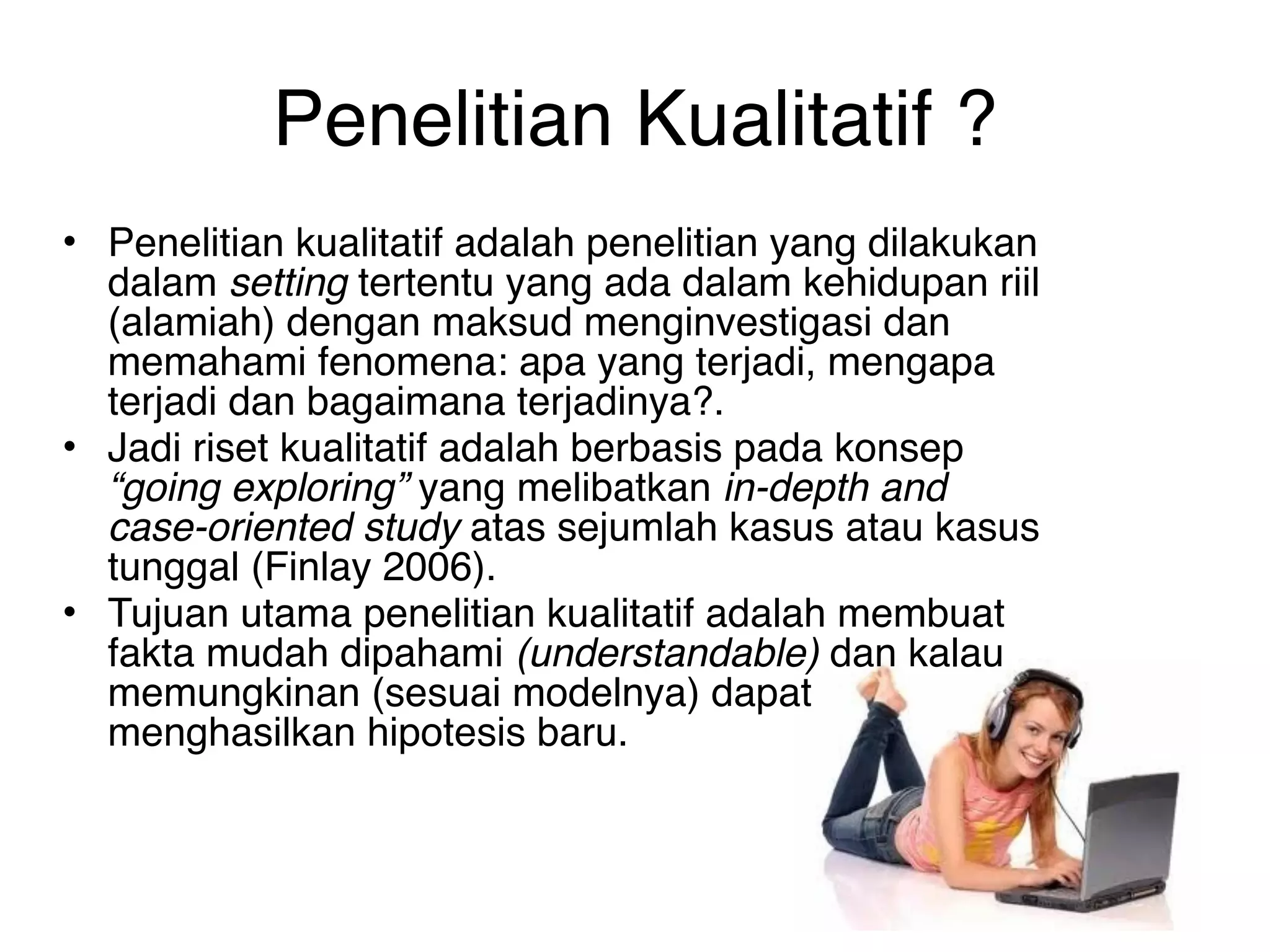 Penelitian Kualitatif ?
• Penelitian kualitatif adalah penelitian yang dilakukan
  dalam setting tertentu yang ada dalam kehidupan riil
  (alamiah) dengan maksud menginvestigasi dan
  memahami fenomena: apa yang terjadi, mengapa
  terjadi dan bagaimana terjadinya?.
• Jadi riset kualitatif adalah berbasis pada konsep
  “going exploring” yang melibatkan in-depth and
  case-oriented study atas sejumlah kasus atau kasus
  tunggal (Finlay 2006).
• Tujuan utama penelitian kualitatif adalah membuat
  fakta mudah dipahami (understandable) dan kalau
  memungkinan (sesuai modelnya) dapat
  menghasilkan hipotesis baru. 
 