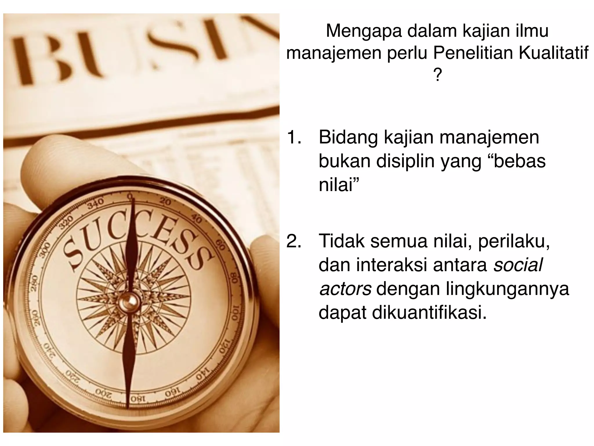 Mengapa dalam kajian ilmu
manajemen perlu Penelitian Kualitatif
                ?


1. Bidang kajian manajemen
   bukan disiplin yang “bebas
   nilai”

2. Tidak semua nilai, perilaku,
   dan interaksi antara social
   actors dengan lingkungannya
   dapat dikuantifikasi.



 
