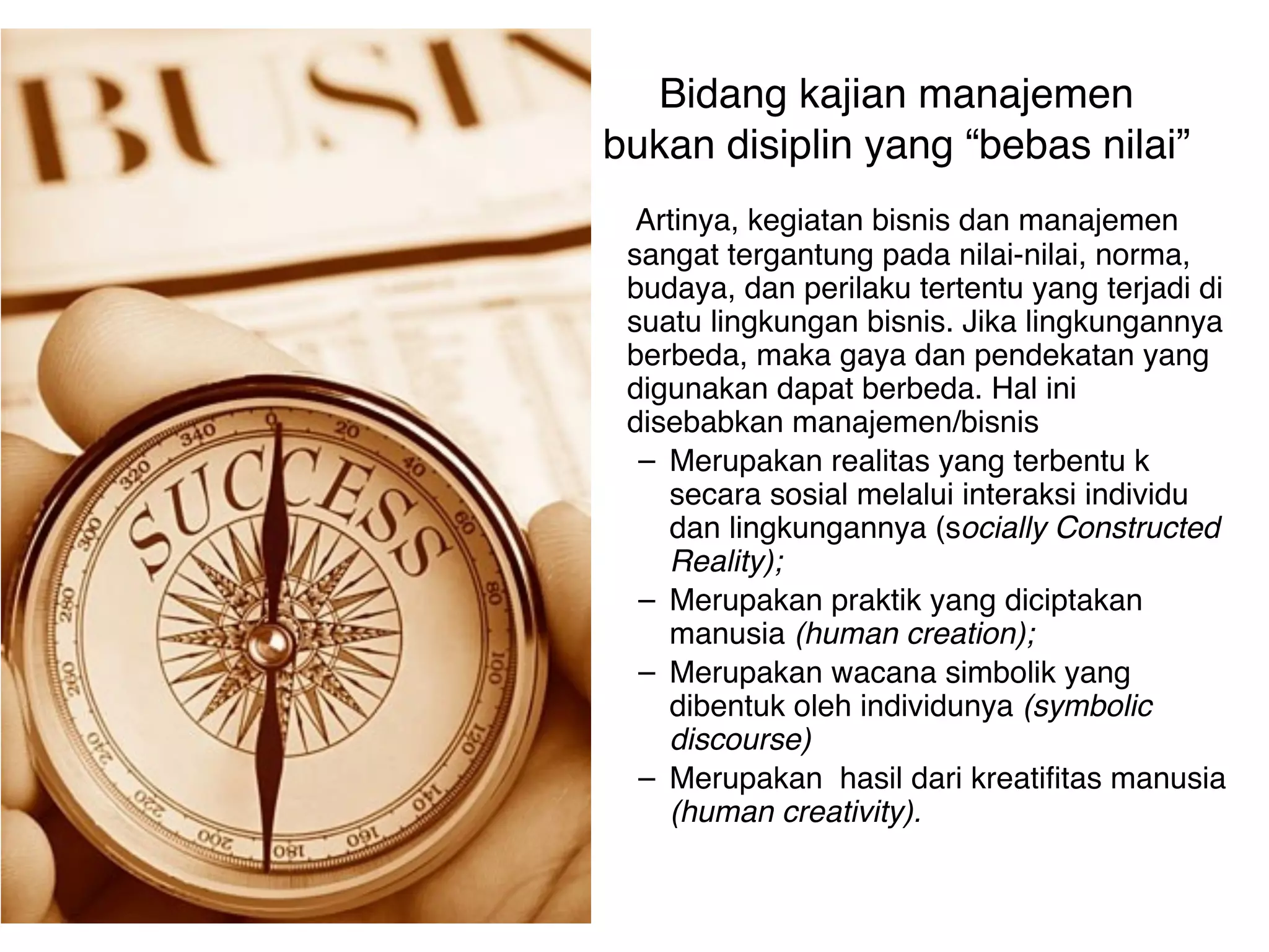 Bidang kajian manajemen
bukan disiplin yang “bebas nilai”
  Artinya, kegiatan bisnis dan manajemen
 sangat tergantung pada nilai-nilai, norma,
 budaya, dan perilaku tertentu yang terjadi di
 suatu lingkungan bisnis. Jika lingkungannya
 berbeda, maka gaya dan pendekatan yang
 digunakan dapat berbeda. Hal ini
 disebabkan manajemen/bisnis
  – Merupakan realitas yang terbentu k
    secara sosial melalui interaksi individu
    dan lingkungannya (socially Constructed
    Reality);
  – Merupakan praktik yang diciptakan
    manusia (human creation);
  – Merupakan wacana simbolik yang
    dibentuk oleh individunya (symbolic
    discourse)
  – Merupakan hasil dari kreatifitas manusia
    (human creativity).
 
