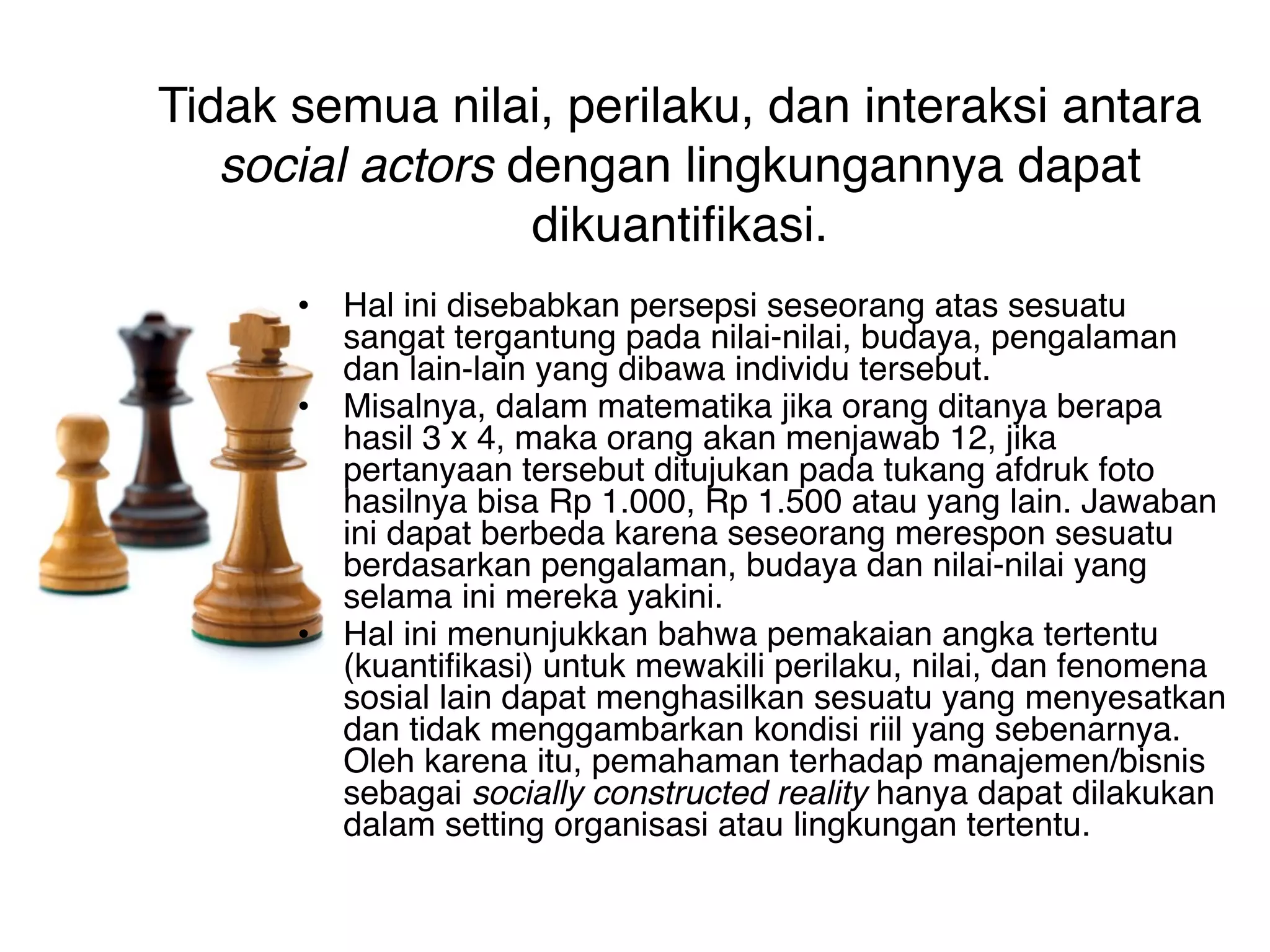 Tidak semua nilai, perilaku, dan interaksi antara
   social actors dengan lingkungannya dapat
                  dikuantifikasi.
      • Hal ini disebabkan persepsi seseorang atas sesuatu
        sangat tergantung pada nilai-nilai, budaya, pengalaman
        dan lain-lain yang dibawa individu tersebut.
      • Misalnya, dalam matematika jika orang ditanya berapa
        hasil 3 x 4, maka orang akan menjawab 12, jika
        pertanyaan tersebut ditujukan pada tukang afdruk foto
        hasilnya bisa Rp 1.000, Rp 1.500 atau yang lain. Jawaban
        ini dapat berbeda karena seseorang merespon sesuatu
        berdasarkan pengalaman, budaya dan nilai-nilai yang
        selama ini mereka yakini.
      • Hal ini menunjukkan bahwa pemakaian angka tertentu
        (kuantifikasi) untuk mewakili perilaku, nilai, dan fenomena
        sosial lain dapat menghasilkan sesuatu yang menyesatkan
        dan tidak menggambarkan kondisi riil yang sebenarnya.
        Oleh karena itu, pemahaman terhadap manajemen/bisnis
        sebagai socially constructed reality hanya dapat dilakukan
        dalam setting organisasi atau lingkungan tertentu.
 