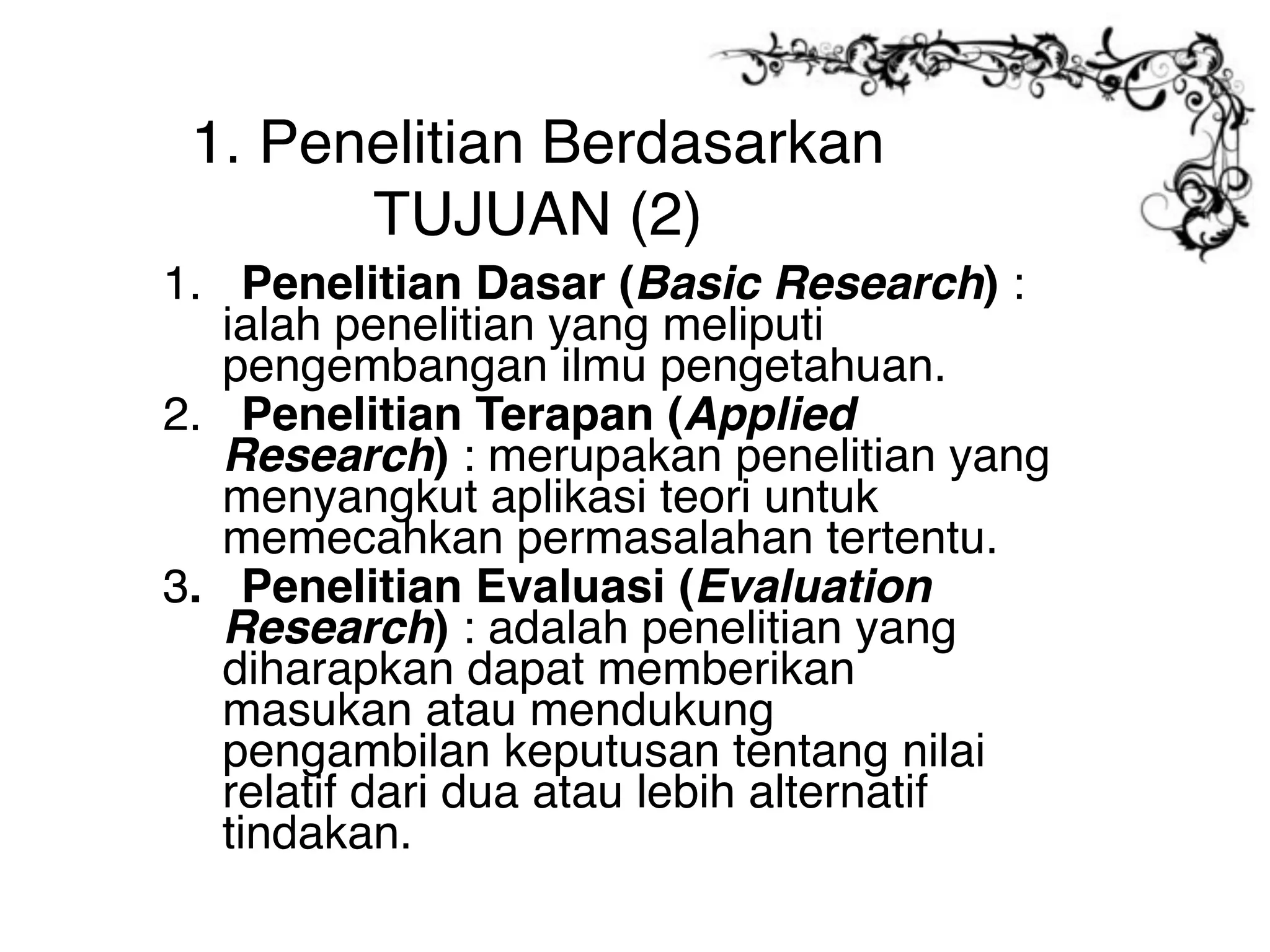 1. Penelitian Berdasarkan
       TUJUAN (2)
1. Penelitian Dasar (Basic Research) :
   ialah penelitian yang meliputi
   pengembangan ilmu pengetahuan.
2. Penelitian Terapan (Applied
   Research) : merupakan penelitian yang
   menyangkut aplikasi teori untuk
   memecahkan permasalahan tertentu.
3. Penelitian Evaluasi (Evaluation
   Research) : adalah penelitian yang
   diharapkan dapat memberikan
   masukan atau mendukung
   pengambilan keputusan tentang nilai
   relatif dari dua atau lebih alternatif
   tindakan.
 