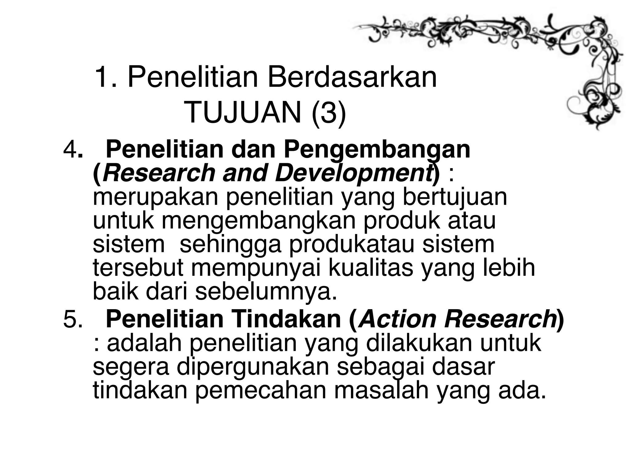 1. Penelitian Berdasarkan
        TUJUAN (3)
4. Penelitian dan Pengembangan
  (Research and Development) :
  merupakan penelitian yang bertujuan
  untuk mengembangkan produk atau
  sistem sehingga produkatau sistem
  tersebut mempunyai kualitas yang lebih
  baik dari sebelumnya.
5. Penelitian Tindakan (Action Research)
  : adalah penelitian yang dilakukan untuk
  segera dipergunakan sebagai dasar
  tindakan pemecahan masalah yang ada.
 