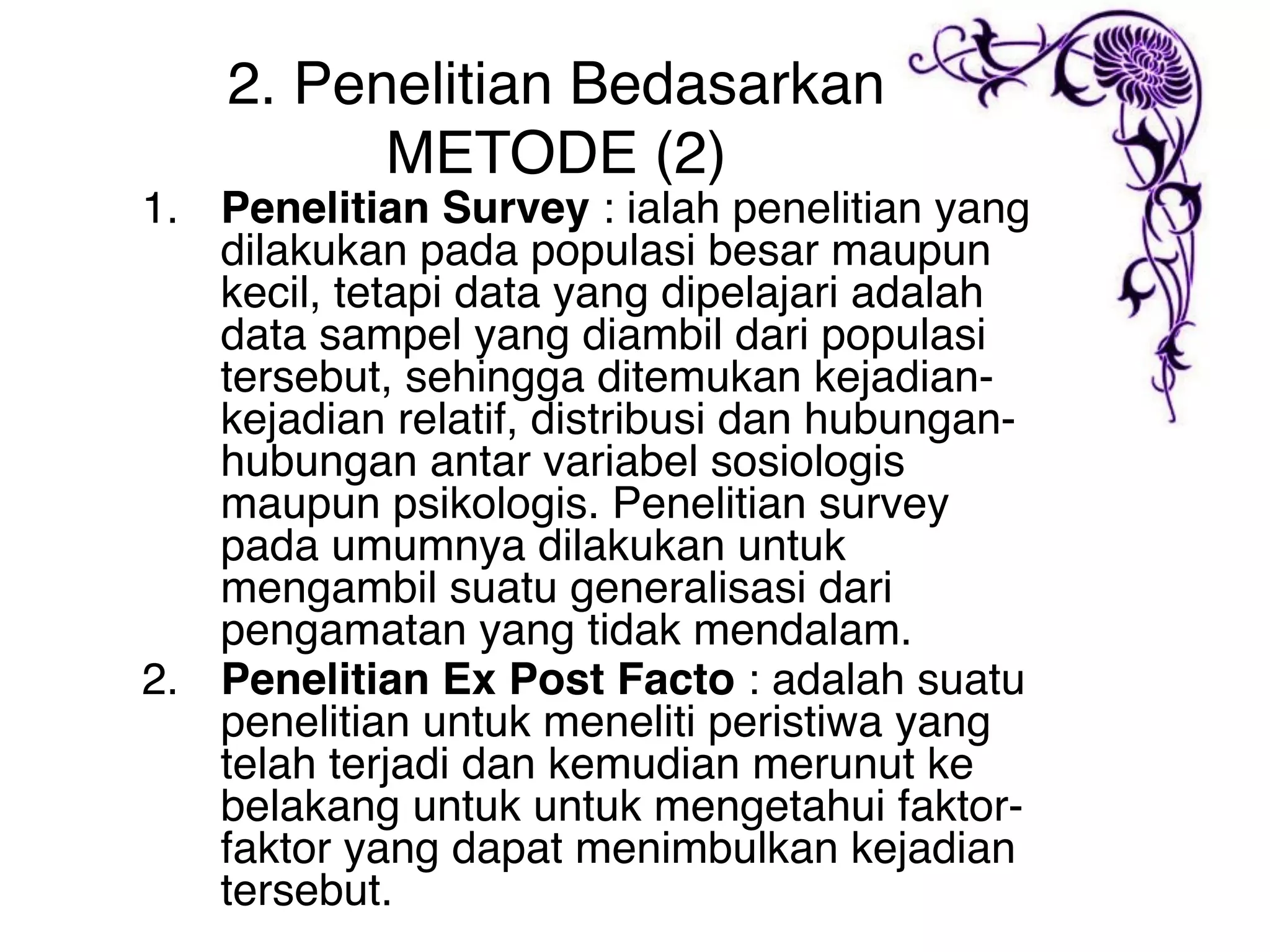 2. Penelitian Bedasarkan
          METODE (2)
1. Penelitian Survey : ialah penelitian yang
   dilakukan pada populasi besar maupun
   kecil, tetapi data yang dipelajari adalah
   data sampel yang diambil dari populasi
   tersebut, sehingga ditemukan kejadian-
   kejadian relatif, distribusi dan hubungan-
   hubungan antar variabel sosiologis
   maupun psikologis. Penelitian survey
   pada umumnya dilakukan untuk
   mengambil suatu generalisasi dari
   pengamatan yang tidak mendalam.
2. Penelitian Ex Post Facto : adalah suatu
   penelitian untuk meneliti peristiwa yang
   telah terjadi dan kemudian merunut ke
   belakang untuk untuk mengetahui faktor-
   faktor yang dapat menimbulkan kejadian
   tersebut.
 