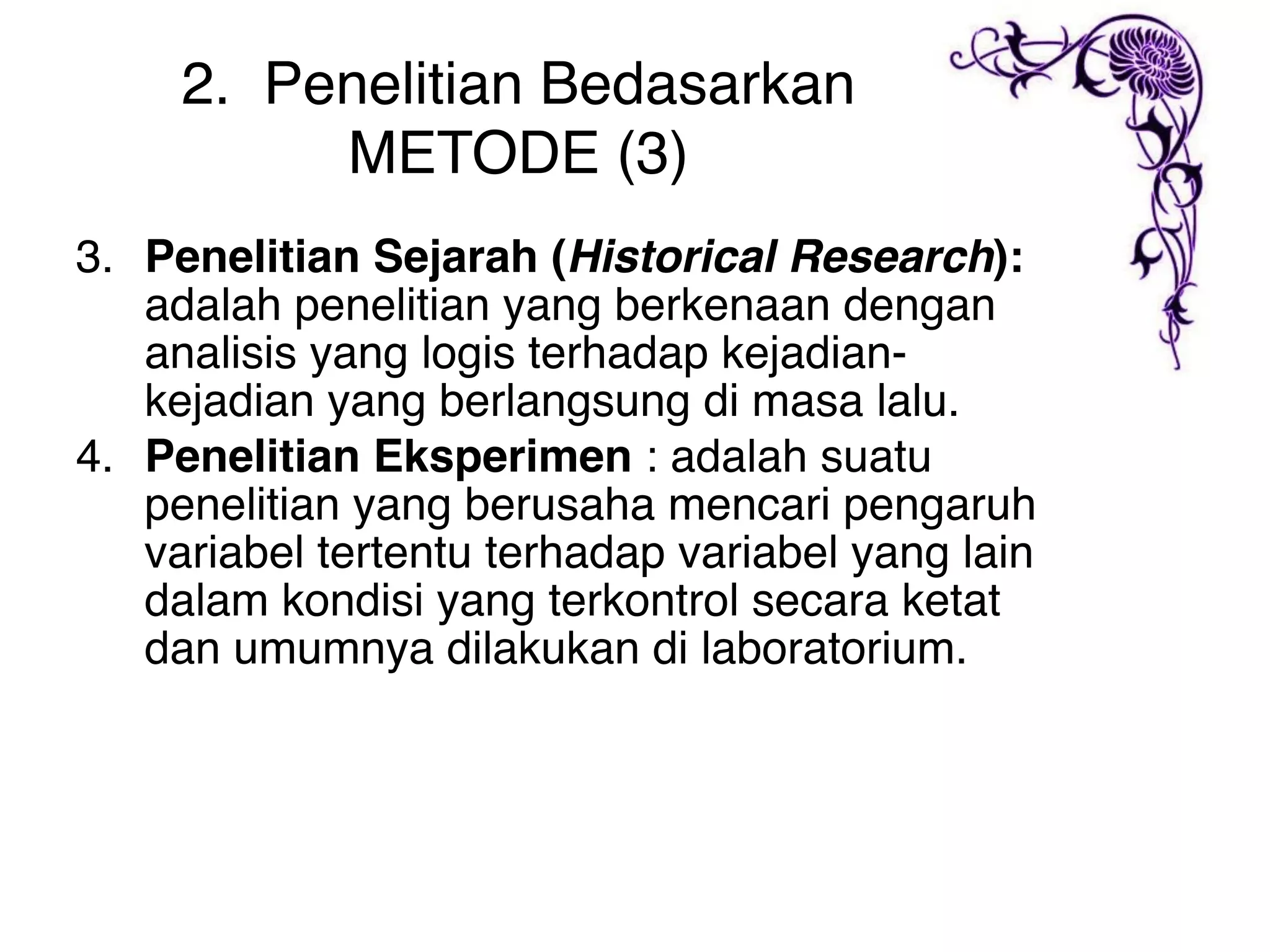 2. Penelitian Bedasarkan
          METODE (3)
3. Penelitian Sejarah (Historical Research):
   adalah penelitian yang berkenaan dengan
   analisis yang logis terhadap kejadian-
   kejadian yang berlangsung di masa lalu.
4. Penelitian Eksperimen : adalah suatu
   penelitian yang berusaha mencari pengaruh
   variabel tertentu terhadap variabel yang lain
   dalam kondisi yang terkontrol secara ketat
   dan umumnya dilakukan di laboratorium.
 