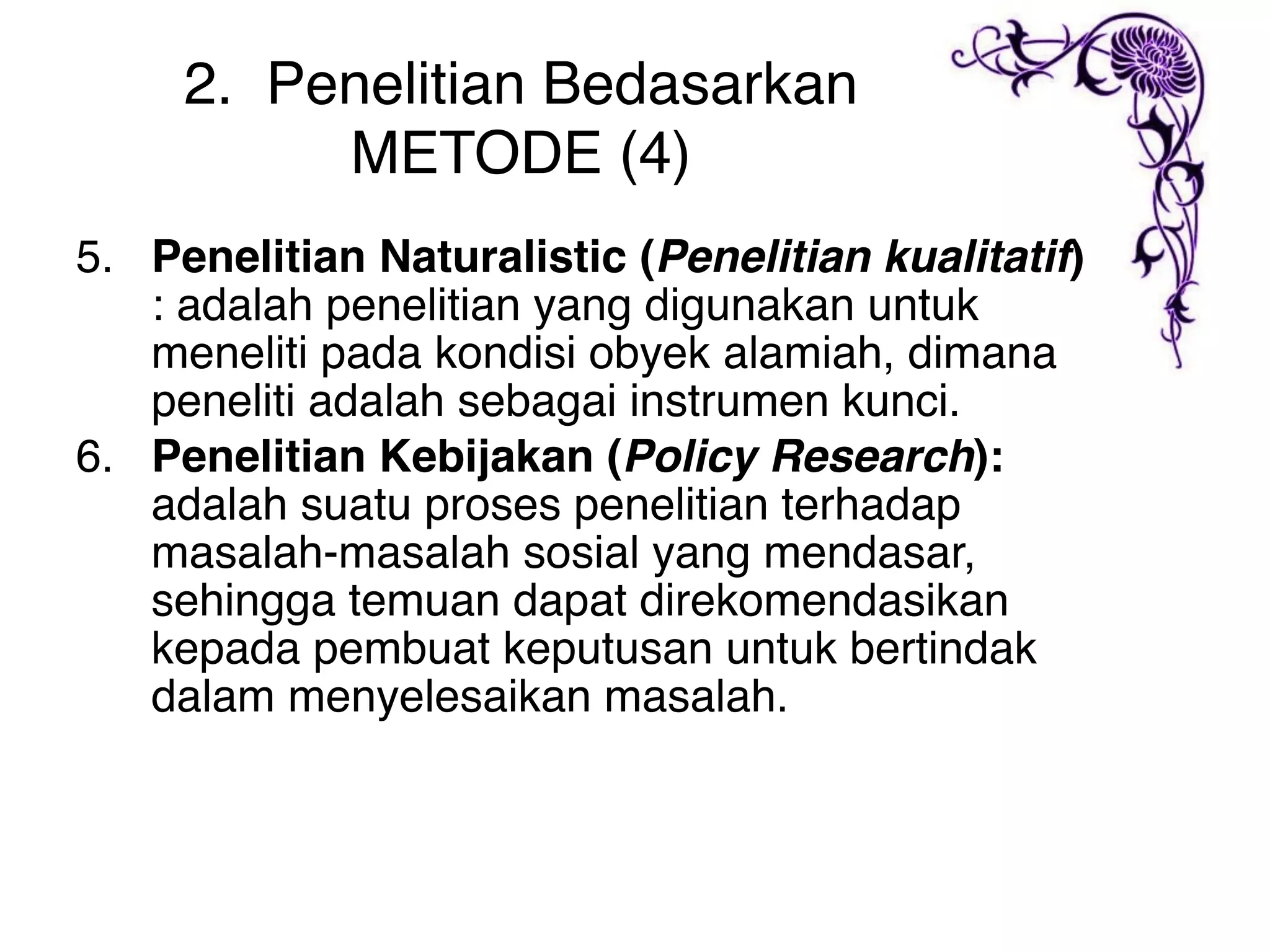 2. Penelitian Bedasarkan
          METODE (4)
5. Penelitian Naturalistic (Penelitian kualitatif)
   : adalah penelitian yang digunakan untuk
   meneliti pada kondisi obyek alamiah, dimana
   peneliti adalah sebagai instrumen kunci.
6. Penelitian Kebijakan (Policy Research):
   adalah suatu proses penelitian terhadap
   masalah-masalah sosial yang mendasar,
   sehingga temuan dapat direkomendasikan
   kepada pembuat keputusan untuk bertindak
   dalam menyelesaikan masalah.
 