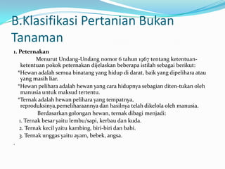 B.Klasifikasi Pertanian Bukan
Tanaman
1. Peternakan
Menurut Undang-Undang nomor 6 tahun 1967 tentang ketentuan-
ketentuan pokok peternakan dijelaskan beberapa istilah sebagai berikut:
*Hewan adalah semua binatang yang hidup di darat, baik yang dipelihara atau
yang masih liar.
*Hewan pelihara adalah hewan yang cara hidupnya sebagian diten-tukan oleh
manusia untuk maksud tertentu.
*Ternak adalah hewan pelihara yang tempatnya,
reproduksinya,pemeliharaannya dan hasilnya telah dikelola oleh manusia.
Berdasarkan golongan hewan, ternak dibagi menjadi:
1. Ternak besar yaitu lembu/sapi, kerbau dan kuda.
2. Ternak kecil yaitu kambing, biri-biri dan babi.
3. Ternak unggas yaitu ayam, bebek, angsa.
.
 