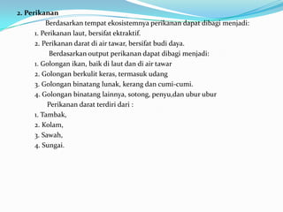 2. Perikanan
Berdasarkan tempat ekosistemnya perikanan dapat dibagi menjadi:
1. Perikanan laut, bersifat ektraktif.
2. Perikanan darat di air tawar, bersifat budi daya.
Berdasarkan output perikanan dapat dibagi menjadi:
1. Golongan ikan, baik di laut dan di air tawar
2. Golongan berkulit keras, termasuk udang
3. Golongan binatang lunak, kerang dan cumi-cumi.
4. Golongan binatang lainnya, sotong, penyu,dan ubur ubur
Perikanan darat terdiri dari :
1. Tambak,
2. Kolam,
3. Sawah,
4. Sungai.
 