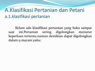 A.Klasifikasi Pertanian dan Petani
a.1.klasifikasi pertanian
Belum ada klasifikasi pertanian yang baku sampai
saat ini.Pertanian sering digolongkan menurut
keperluan tertentu.namun demikian dapat digolongkan
dalam 9 macam yaitu:
 