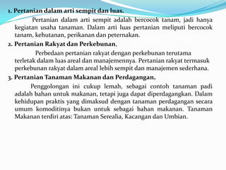 1. Pertanian dalam arti sempit dan luas.
Pertanian dalam arti sempit adalah bercocok tanam, jadi hanya
kegiatan usaha tanaman. Dalam arti luas pertanian meliputi bercocok
tanam, kehutanan, perikanan dan peternakan.
2. Pertanian Rakyat dan Perkebunan,
Perbedaan pertanian rakyat dengan perkebunan terutama
terletak dalam luas areal dan manajemennya. Pertanian rakyat termasuk
perkebunan rakyat dalam areal lebih sempit dan manajemen sederhana.
3. Pertanian Tanaman Makanan dan Perdagangan,
Penggolongan ini cukup lemah, sebagai contoh tanaman padi
adalah bahan untuk makanan, tetapi juga dapat diperdagangkan. Dalam
kehidupan praktis yang dimaksud dengan tanaman perdagangan secara
umum komoditinya bukan untuk sebagai bahan makanan. Tanaman
Makanan terdiri atas: Tanaman Serealia, Kacangan dan Umbian.
 