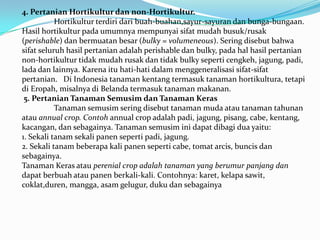 4. Pertanian Hortikultur dan non-Hortikultur.
Hortikultur terdiri dari buah-buahan,sayur-sayuran dan bunga-bungaan.
Hasil hortikultur pada umumnya mempunyai sifat mudah busuk/rusak
(perishable) dan bermuatan besar (bulky = volumeneous). Sering disebut bahwa
sifat seluruh hasil pertanian adalah perishable dan bulky, pada hal hasil pertanian
non-hortikultur tidak mudah rusak dan tidak bulky seperti cengkeh, jagung, padi,
lada dan lainnya. Karena itu hati-hati dalam menggeneralisasi sifat-sifat
pertanian. Di Indonesia tanaman kentang termasuk tanaman hortikultura, tetapi
di Eropah, misalnya di Belanda termasuk tanaman makanan.
5. Pertanian Tanaman Semusim dan Tanaman Keras
Tanaman semusim sering disebut tanaman muda atau tanaman tahunan
atau annual crop. Contoh annual crop adalah padi, jagung, pisang, cabe, kentang,
kacangan, dan sebagainya. Tanaman semusim ini dapat dibagi dua yaitu:
1. Sekali tanam sekali panen seperti padi, jagung.
2. Sekali tanam beberapa kali panen seperti cabe, tomat arcis, buncis dan
sebagainya.
Tanaman Keras atau perenial crop adalah tanaman yang berumur panjang dan
dapat berbuah atau panen berkali-kali. Contohnya: karet, kelapa sawit,
coklat,duren, mangga, asam gelugur, duku dan sebagainya
 