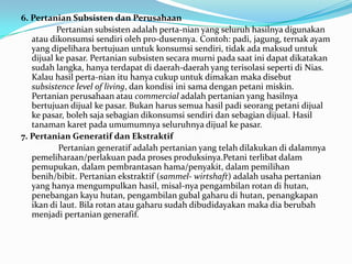 6. Pertanian Subsisten dan Perusahaan
Pertanian subsisten adalah perta-nian yang seluruh hasilnya digunakan
atau dikonsumsi sendiri oleh pro-dusennya. Contoh: padi, jagung, ternak ayam
yang dipelihara bertujuan untuk konsumsi sendiri, tidak ada maksud untuk
dijual ke pasar. Pertanian subsisten secara murni pada saat ini dapat dikatakan
sudah langka, hanya terdapat di daerah-daerah yang terisolasi seperti di Nias.
Kalau hasil perta-nian itu hanya cukup untuk dimakan maka disebut
subsistence level of living, dan kondisi ini sama dengan petani miskin.
Pertanian perusahaan atau commercial adalah pertanian yang hasilnya
bertujuan dijual ke pasar. Bukan harus semua hasil padi seorang petani dijual
ke pasar, boleh saja sebagian dikonsumsi sendiri dan sebagian dijual. Hasil
tanaman karet pada umumumnya seluruhnya dijual ke pasar.
7. Pertanian Generatif dan Ekstraktif
Pertanian generatif adalah pertanian yang telah dilakukan di dalamnya
pemeliharaan/perlakuan pada proses produksinya.Petani terlibat dalam
pemupukan, dalam pembrantasan hama/penyakit, dalam pemilihan
benih/bibit. Pertanian ekstraktif (sammel- wirtshaft) adalah usaha pertanian
yang hanya mengumpulkan hasil, misal-nya pengambilan rotan di hutan,
penebangan kayu hutan, pengambilan gubal gaharu di hutan, penangkapan
ikan di laut. Bila rotan atau gaharu sudah dibudidayakan maka dia berubah
menjadi pertanian generafif.
 