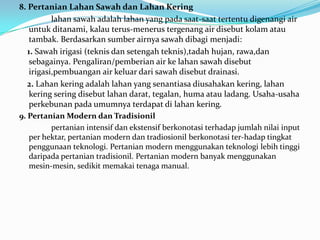 8. Pertanian Lahan Sawah dan Lahan Kering
lahan sawah adalah lahan yang pada saat-saat tertentu digenangi air
untuk ditanami, kalau terus-menerus tergenang air disebut kolam atau
tambak. Berdasarkan sumber airnya sawah dibagi menjadi:
1. Sawah irigasi (teknis dan setengah teknis),tadah hujan, rawa,dan
sebagainya. Pengaliran/pemberian air ke lahan sawah disebut
irigasi,pembuangan air keluar dari sawah disebut drainasi.
2. Lahan kering adalah lahan yang senantiasa diusahakan kering, lahan
kering sering disebut lahan darat, tegalan, huma atau ladang. Usaha-usaha
perkebunan pada umumnya terdapat di lahan kering.
9. Pertanian Modern dan Tradisionil
pertanian intensif dan ekstensif berkonotasi terhadap jumlah nilai input
per hektar, pertanian modern dan tradiosionil berkonotasi ter-hadap tingkat
penggunaan teknologi. Pertanian modern menggunakan teknologi lebih tinggi
daripada pertanian tradisionil. Pertanian modern banyak menggunakan
mesin-mesin, sedikit memakai tenaga manual.
 