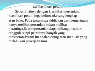 a.2.klasifikasi petani
Seperti halnya dengan klasifikasi pertanian,
klasifikasi petani juga belum ada yang lengkap
atau baku. Pada umumnya kebijakan dari pemerintah
hanya melihat pertanian bukan melihat
petaninya.Sektor pertanian dapat dibangun secara
tangguh tetapi petaninya banyak yang
terceceran.Petani itu adalah orang atau manusia yang
melakukan pekerjaan tani.
 