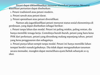 Petani dapat diklasifikasikan menurut klasisikasi pertanian Menurut
klasifikasi pertanian dapat disebutkan:
1. Petani tradisionil atau petani modern.
2. Petani sawah atau petani darat.
3. Petani spesialisasi atau petani diversifikasi.
Namun ada juganklasifikasi petani menurut status sosial ekonominya di
perdesaan, yang dapat disebutkan sebagai berikut:
1. Petani tanpa lahan dan modal. Petani ini paling miskin, paling rentan, dia
hanya memiliki tenaga kerja. Contohnya buruh-buruh, petani yang baru kena
PHK dari perkotaan, petani yang dirundung malang sepanjang tahun, petani
yang kena penggusuran dan sebagainya.
2. Petani punya lahan sempit tanpa modal. Petani ini hanya memiliki lahan
tempat berdiri rumah/gubuknya. Dia tidak dapat mengusahakan tanaman
secara memadai, mungkin dapat memelihara ayam/bebek sebanyak 10-15
ekor.
 