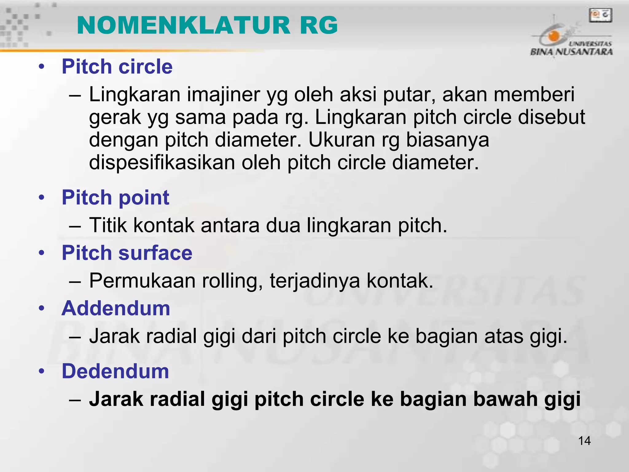 NOMENKLATUR RG
• Pitch circle
– Lingkaran imajiner yg oleh aksi putar, akan memberi
gerak yg sama pada rg. Lingkaran pitch circle disebut
dengan pitch diameter. Ukuran rg biasanya
dispesifikasikan oleh pitch circle diameter.
• Pitch point
– Titik kontak antara dua lingkaran pitch.
• Pitch surface
– Permukaan rolling, terjadinya kontak.
• Addendum
– Jarak radial gigi dari pitch circle ke bagian atas gigi.
• Dedendum
– Jarak radial gigi pitch circle ke bagian bawah gigi
14

 