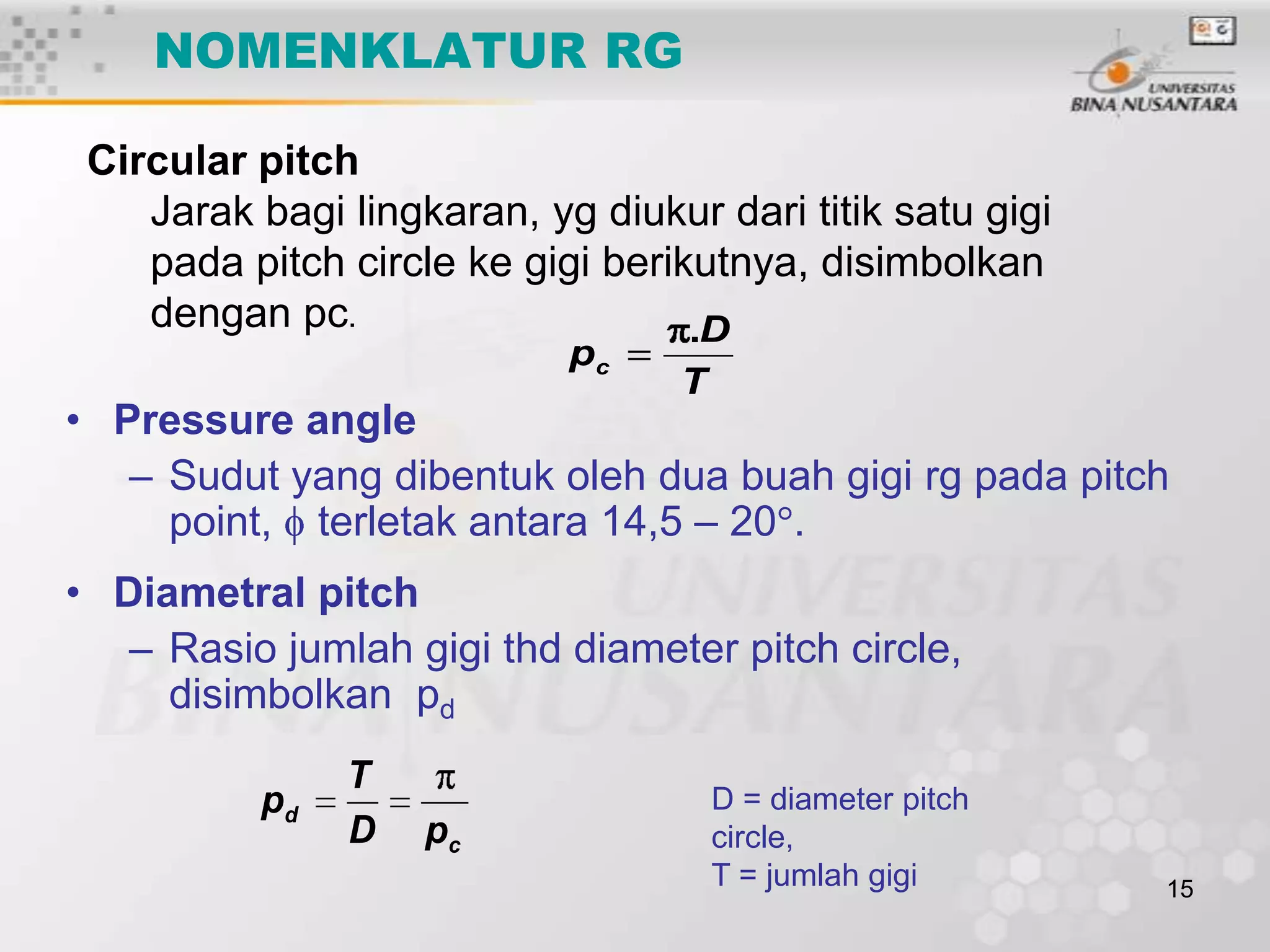 NOMENKLATUR RG
Circular pitch
Jarak bagi lingkaran, yg diukur dari titik satu gigi
pada pitch circle ke gigi berikutnya, disimbolkan
dengan pc.
.D
pc

T

• Pressure angle
– Sudut yang dibentuk oleh dua buah gigi rg pada pitch
point, terletak antara 14,5 – 20 .
• Diametral pitch
– Rasio jumlah gigi thd diameter pitch circle,
disimbolkan pd
pd

T
D

pc

D = diameter pitch
circle,
T = jumlah gigi

15

 
