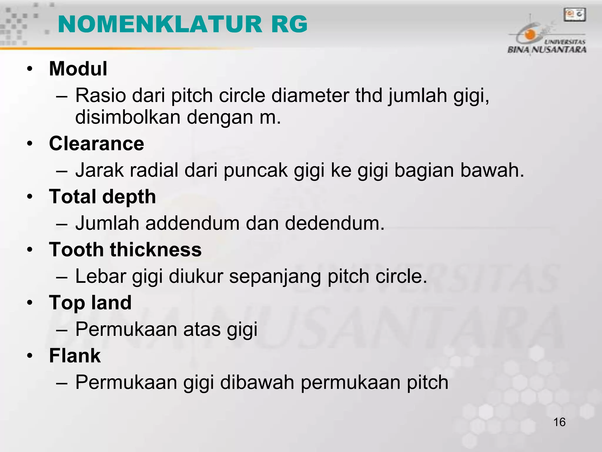 NOMENKLATUR RG
• Modul
– Rasio dari pitch circle diameter thd jumlah gigi,
disimbolkan dengan m.
• Clearance
– Jarak radial dari puncak gigi ke gigi bagian bawah.
• Total depth
– Jumlah addendum dan dedendum.
• Tooth thickness
– Lebar gigi diukur sepanjang pitch circle.
• Top land
– Permukaan atas gigi
• Flank
– Permukaan gigi dibawah permukaan pitch
16

 