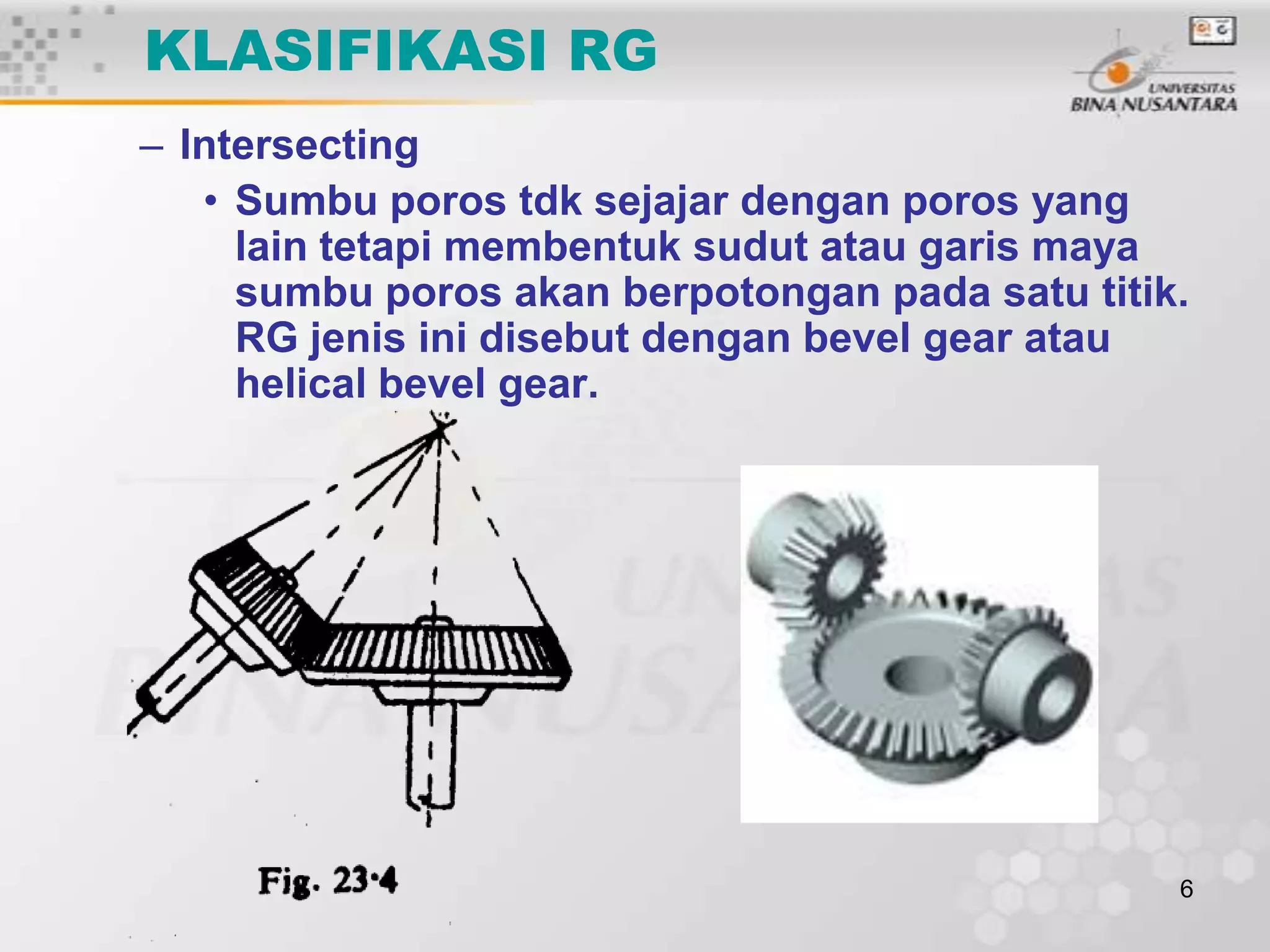 KLASIFIKASI RG
– Intersecting
• Sumbu poros tdk sejajar dengan poros yang
lain tetapi membentuk sudut atau garis maya
sumbu poros akan berpotongan pada satu titik.
RG jenis ini disebut dengan bevel gear atau
helical bevel gear.

6

 