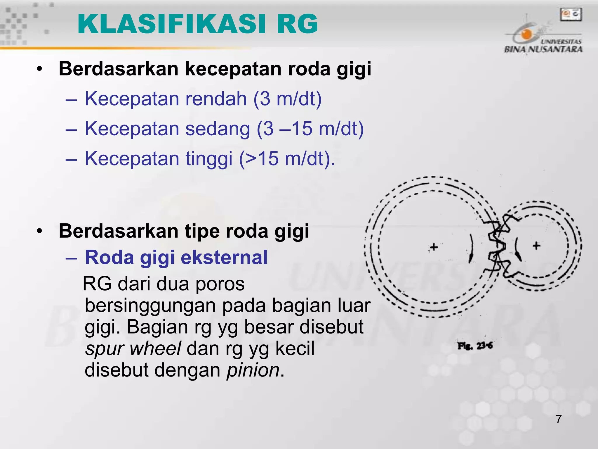 KLASIFIKASI RG
• Berdasarkan kecepatan roda gigi
– Kecepatan rendah (3 m/dt)
– Kecepatan sedang (3 –15 m/dt)

– Kecepatan tinggi (>15 m/dt).

• Berdasarkan tipe roda gigi
– Roda gigi eksternal
RG dari dua poros
bersinggungan pada bagian luar
gigi. Bagian rg yg besar disebut
spur wheel dan rg yg kecil
disebut dengan pinion.
7

 