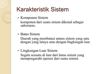 Karakteristik Sistem
 Komponen Sistem
komponen dari suatu sistem dikenal sebagai
subsistem.
 Batas Sistem
Daerah yang membatasi antara sistem yang satu
dengan yang lainya atau dengan lingkungan luar.
 Lingkungan Luar Sistem
Segala sesuatu di luar dari batas sistem yang
mempengaruhi operasi dari suatu sistem.
 