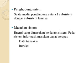  Penghubung sistem
Suatu media penghubung antara 1 subsistem
dengan subsistem lainnya.
 Masukan sistem
Energi yang dimasukan ke dalam sistem. Pada
sistem informasi, masukan dapat berupa :
Data transaksi
Intruksi
 