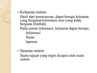  Keluaran sistem
Hasil dari pemrosesan, dapat berupa keluaran
yang berguna(informasi) atau yang tidak
berguna (limbah)
Pada sistem informasi, keluaran dapat berupa:
Informasi
Saran
laporan
 Sasaran sistem
Suatu tujuan yang ingin dicapai oleh suatu
sistem
 