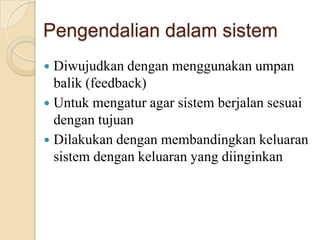 Pengendalian dalam sistem
 Diwujudkan dengan menggunakan umpan
balik (feedback)
 Untuk mengatur agar sistem berjalan sesuai
dengan tujuan
 Dilakukan dengan membandingkan keluaran
sistem dengan keluaran yang diinginkan
 