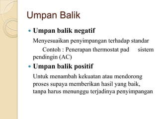 Umpan Balik
 Umpan balik negatif
Menyesuaikan penyimpangan terhadap standar
Contoh : Penerapan thermostat pad sistem
pendingin (AC)
 Umpan balik positif
Untuk menambah kekuatan atau mendorong
proses supaya memberikan hasil yang baik,
tanpa harus menunggu terjadinya penyimpangan
 