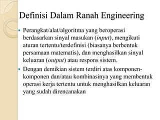 Definisi Dalam Ranah Engineering
 Perangkat/alat/algoritma yang beroperasi
berdasarkan sinyal masukan (input), mengikuti
aturan tertentu/terdefinisi (biasanya berbentuk
persamaan matematis), dan menghasilkan sinyal
keluaran (output) atau respons sistem.
 Dengan demikian sistem terdiri atas komponen-
komponen dan/atau kombinasinya yang membentuk
operasi kerja tertentu untuk menghasilkan keluaran
yang sudah direncanakan
 