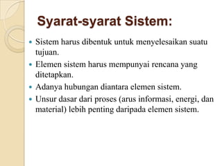 Syarat-syarat Sistem:
 Sistem harus dibentuk untuk menyelesaikan suatu
tujuan.
 Elemen sistem harus mempunyai rencana yang
ditetapkan.
 Adanya hubungan diantara elemen sistem.
 Unsur dasar dari proses (arus informasi, energi, dan
material) lebih penting daripada elemen sistem.
 