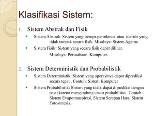 Klasifikasi Sistem:
1. Sistem Abstrak dan Fisik
 Sistem Abstrak: Sistem yang berupa pemikiran atau ide-ide yang
tidak tampak secara fisik. Misalnya: Sistem Agama
 Sistem Fisik: Sistem yang secara fisik dapat dilihat.
Misalnya: Perusahaan, Komputer.
2. Sistem Deterministik dan Probabilistik
 Sistem Deterministik: Sistem yang operasinya dapat diprediksi
secara tepat . Contoh: Sistem Komputer
 Sistem Probabilistik: Sistem yang tidak dapat diprediksi dengan
pasti karena mengandung unsur probabilitas . Contoh:
Sistem Evapotranspirasi, Sistem Serapan Hara, Sistem
Fotosintesis.
 