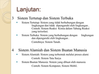 Lanjutan:
3 Sistem Tertutup dan Sistem Terbuka
 Sistem Tertutup: Sistem yang tidak berhubungan dengan
lingkungan dan tidak dipengaruhi oleh lingkungan .
Contoh: Sistem Reaksi Kimia dalam Tabung Reaksi
yang terisolasi.
 Sistem Terbuka: Sistem yang berhubungan dengan lingkungan
dan dipengaruhi oleh lingkungan .
Contohnya: Sistem Tanah.
4 Sistem Alamiah dan Sistem Buatan Manusia
 Sistem Alamiah: Sistem yang terbentuk melalui proses alami
Contoh: Sistem Tata Surya
 Sistem Buatan Manusia: Sistem yang dibuat oleh manusia
Contoh: Sistem Komputer, Sistem Mobil.
 
