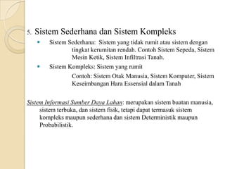 5. Sistem Sederhana dan Sistem Kompleks
 Sistem Sederhana: Sistem yang tidak rumit atau sistem dengan
tingkat kerumitan rendah. Contoh Sistem Sepeda, Sistem
Mesin Ketik, Sistem Infiltrasi Tanah.
 Sistem Kompleks: Sistem yang rumit
Contoh: Sistem Otak Manusia, Sistem Komputer, Sistem
Keseimbangan Hara Essensial dalam Tanah
Sistem Informasi Sumber Daya Lahan: merupakan sistem buatan manusia,
sistem terbuka, dan sistem fisik, tetapi dapat termasuk sistem
kompleks maupun sederhana dan sistem Deterministik maupun
Probabilistik.
 