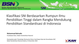 Klasifikasi SNI Berdasarkan Rumpun Ilmu
Pendidikan Tinggi dalam Rangka Mendukung
Pendidikan Standardisasi di Indonesia
Muhammad Bahrudin
Pustakawan Data | Badan Standardisasi Nasional
Disampaikan pada “Knowledge Sharing dan Diskusi Hasil Kajian Data dan Pemanfaatan SNI”,
Badan Standardisasi Nasional Jakarta, 12 Desember 2018
 